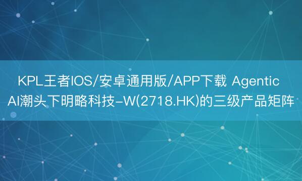 KPL王者IOS/安卓通用版/APP下载 Agentic AI潮头下明略科技-W(2718.HK)的三级产品矩阵