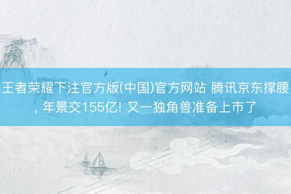 王者荣耀下注官方版(中国)官方网站 腾讯京东撑腰， 年景交155亿! 又一独角兽准备上市了