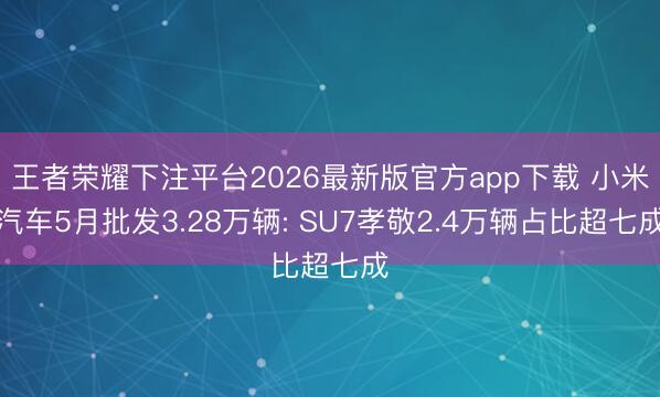 王者荣耀下注平台2026最新版官方app下载 小米汽车5月批发3.28万辆: SU7孝敬2.4万辆占比超七成