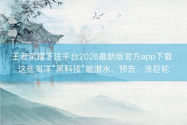 王者荣耀下注平台2026最新版官方app下载 这些海洋“黑科技”能潜水、预告、洗巨轮