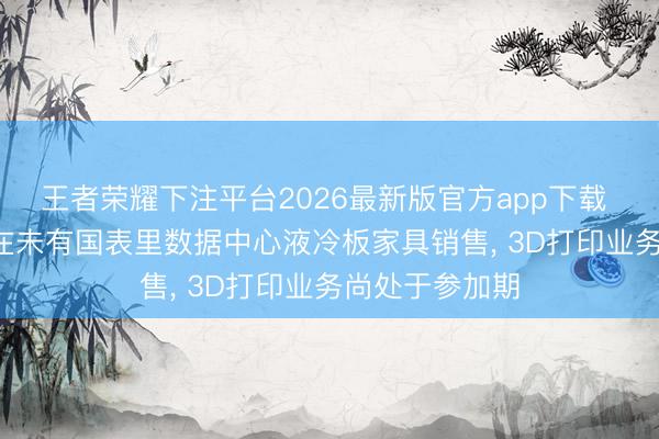 王者荣耀下注平台2026最新版官方app下载 江顺科技: 现在未有国表里数据中心液冷板家具销售， 3D打印业务尚处于参加期