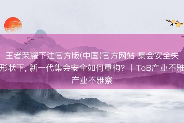 王者荣耀下注官方版(中国)官方网站 集会安全失衡形状下, 新一代集会安全如何重构? 丨ToB产业不雅察