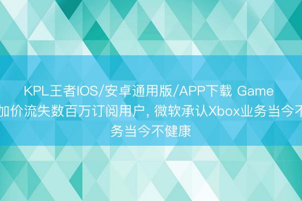 KPL王者IOS/安卓通用版/APP下载 Game Pass加价流失数百万订阅用户, 微软承认Xbox业务当今不健康