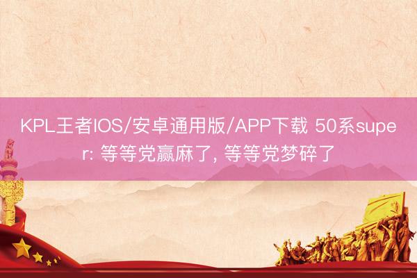 KPL王者IOS/安卓通用版/APP下载 50系super: 等等党赢麻了, 等等党梦碎了