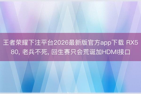 王者荣耀下注平台2026最新版官方app下载 RX580, 老兵不死, 回生赛只会荒诞加HDMI接口