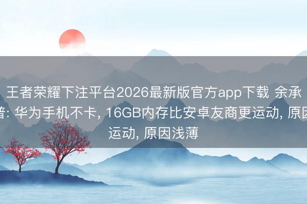 王者荣耀下注平台2026最新版官方app下载 余承东科普: 华为手机不卡, 16GB内存比安卓友商更运动, 原因浅薄