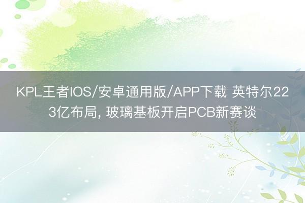 KPL王者IOS/安卓通用版/APP下载 英特尔223亿布局， 玻璃基板开启PCB新赛谈