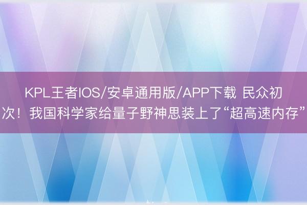 KPL王者IOS/安卓通用版/APP下载 民众初次!我国科学家给量子野神思装上了“超高速内存”