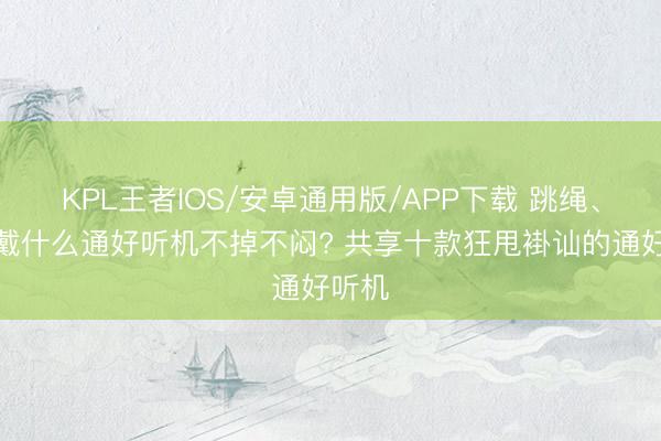 KPL王者IOS/安卓通用版/APP下载 跳绳、跑步戴什么通好听机不掉不闷? 共享十款狂甩褂讪的通好听机