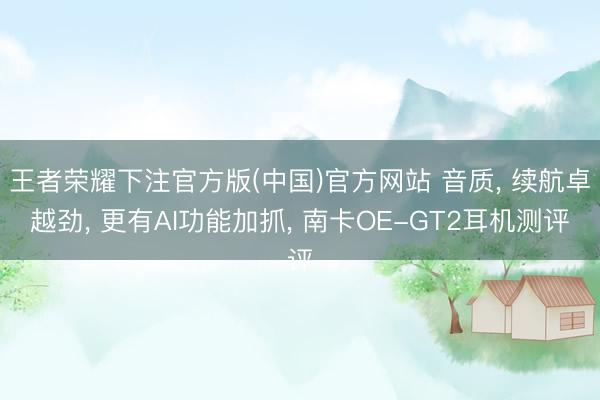 王者荣耀下注官方版(中国)官方网站 音质, 续航卓越劲, 更有AI功能加抓, 南卡OE-GT2耳机测评