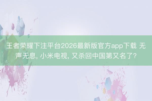 王者荣耀下注平台2026最新版官方app下载 无声无息, 小米电视, 又杀回中国第又名了?