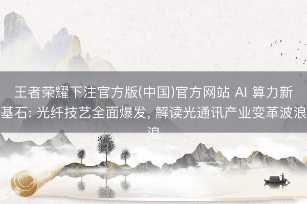 王者荣耀下注官方版(中国)官方网站 AI 算力新基石: 光纤技艺全面爆发, 解读光通讯产业变革波浪