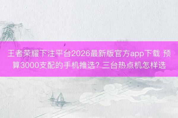 王者荣耀下注平台2026最新版官方app下载 预算3000支配的手机推选? 三台热点机怎样选