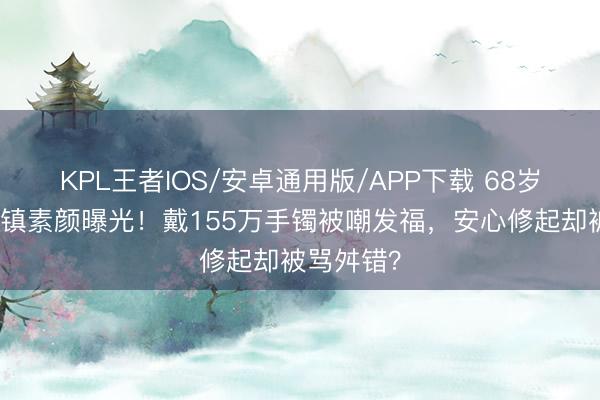 KPL王者IOS/安卓通用版/APP下载 68岁林青霞乌镇素颜曝光！戴155万手镯被嘲发福，安心修起却被骂舛错？
