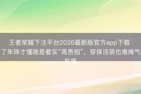 王者荣耀下注平台2026最新版官方app下载 看了朱珠才懂啥是着实“高贵相”，穿保洁装也难掩气质