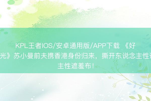 KPL王者IOS/安卓通用版/APP下载 《好好的时光》苏小曼前夫携香港身份归来，撕开东说念主性遮羞布！
