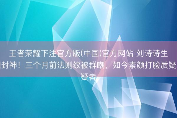 王者荣耀下注官方版(中国)官方网站 刘诗诗生图封神！三个月前法则纹被群嘲，如今素颜打脸质疑者