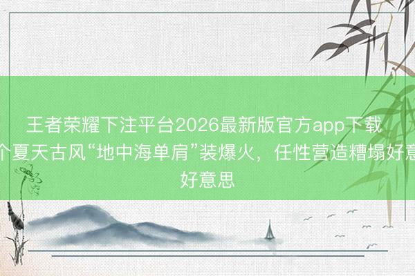 王者荣耀下注平台2026最新版官方app下载 这个夏天古风“地中海单肩”装爆火，任性营造糟塌好意思