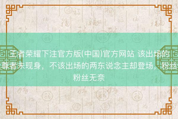 王者荣耀下注官方版(中国)官方网站 该出场的天火尊者未现身，不该出场的两东说念主却登场，粉丝无奈