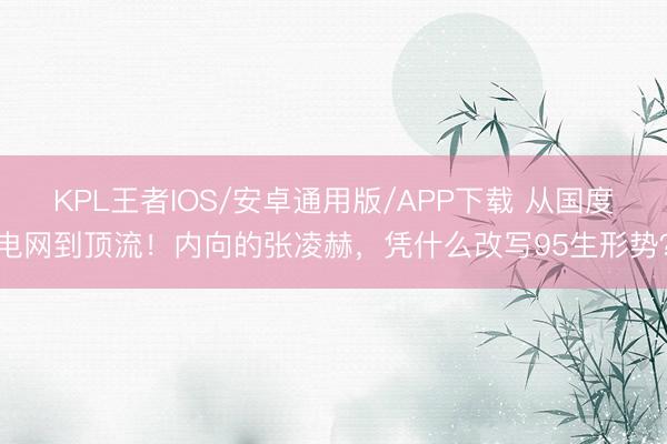 KPL王者IOS/安卓通用版/APP下载 从国度电网到顶流!内向的张凌赫,凭什么改写95生形势?
