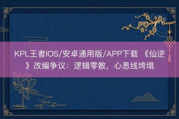 KPL王者IOS/安卓通用版/APP下载 《仙逆》改编争议：逻辑零散，心思线垮塌
