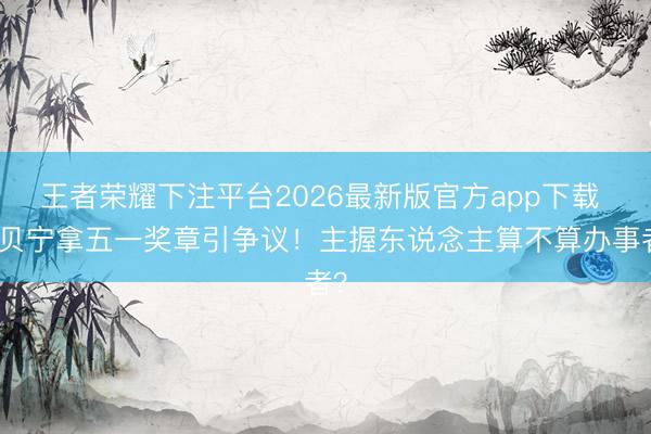 王者荣耀下注平台2026最新版官方app下载 撒贝宁拿五一奖章引争议！主握东说念主算不算办事者？