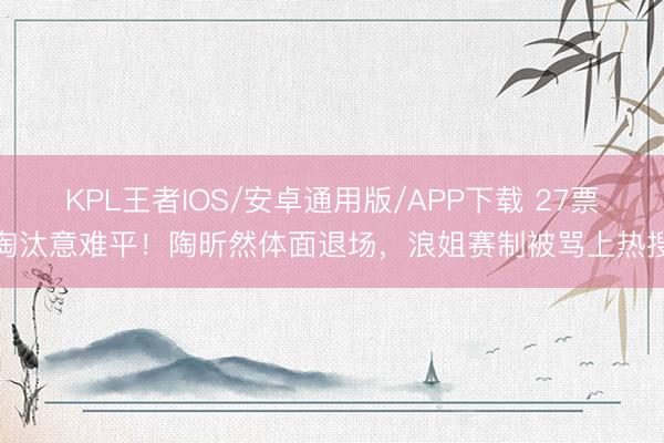KPL王者IOS/安卓通用版/APP下载 27票淘汰意难平!陶昕然体面退场,浪姐赛制被骂上热搜