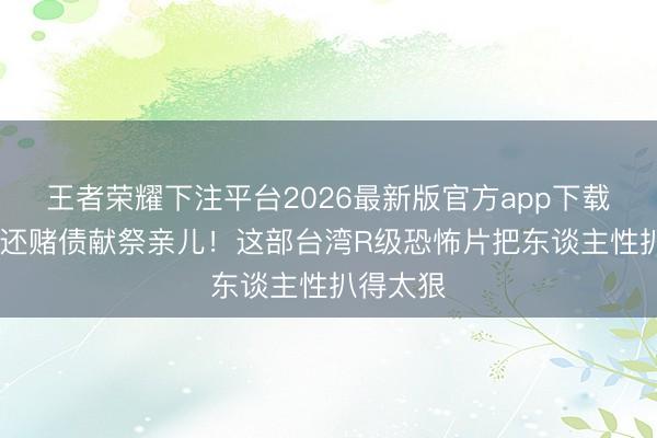 王者荣耀下注平台2026最新版官方app下载 父亲为还赌债献祭亲儿！这部台湾R级恐怖片把东谈主性扒得太狠