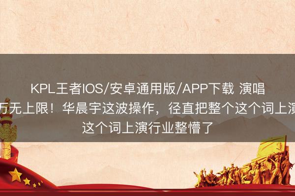 KPL王者IOS/安卓通用版/APP下载 演唱会展期赔千万无上限！华晨宇这波操作，径直把整个这个词上演行业整懵了