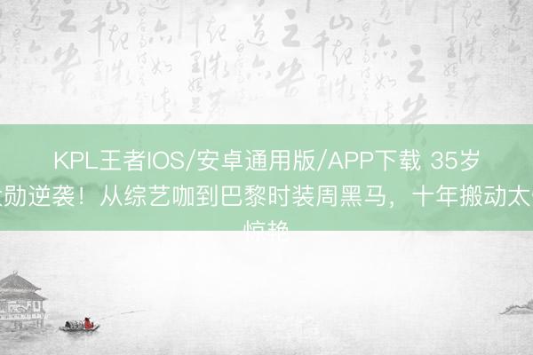 KPL王者IOS/安卓通用版/APP下载 35岁魏大勋逆袭！从综艺咖到巴黎时装周黑马，十年搬动太惊艳