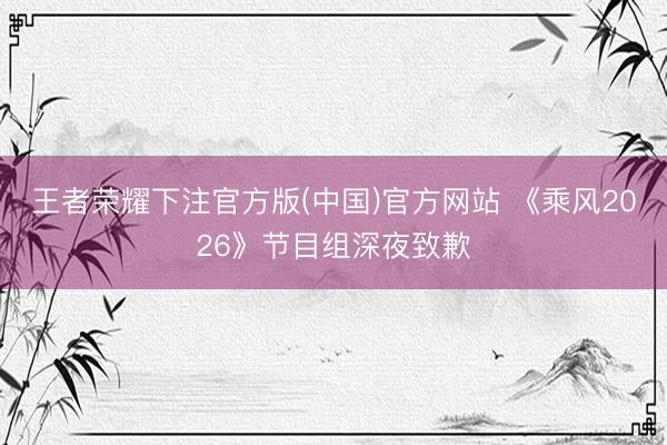 王者荣耀下注官方版(中国)官方网站 《乘风2026》节目组深夜致歉