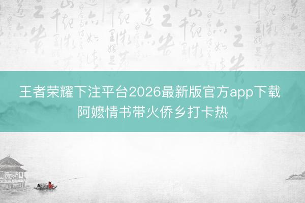 王者荣耀下注平台2026最新版官方app下载 阿嬷情书带火侨乡打卡热