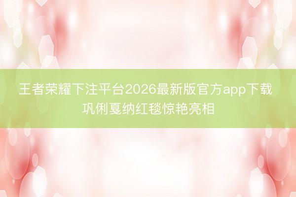 王者荣耀下注平台2026最新版官方app下载 巩俐戛纳红毯惊艳亮相