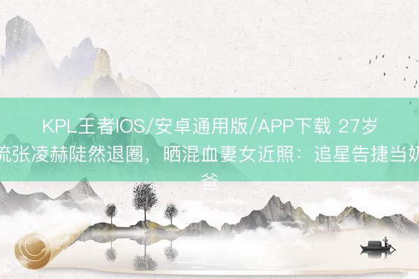 KPL王者IOS/安卓通用版/APP下载 27岁顶流张凌赫陡然退圈，晒混血妻女近照：追星告捷当奶爸