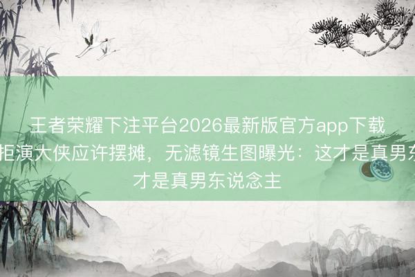 王者荣耀下注平台2026最新版官方app下载 黄日华拒演大侠应许摆摊，无滤镜生图曝光：这才是真男东说念主