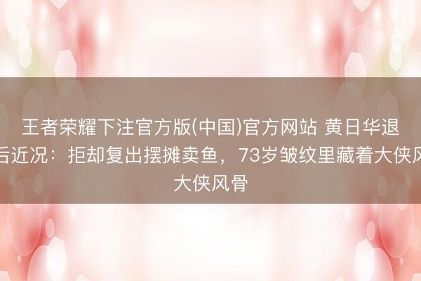 王者荣耀下注官方版(中国)官方网站 黄日华退圈后近况：拒却复出摆摊卖鱼，73岁皱纹里藏着大侠风骨