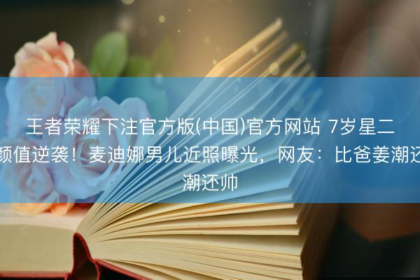 王者荣耀下注官方版(中国)官方网站 7岁星二代颜值逆袭！麦迪娜男儿近照曝光，网友：比爸姜潮还帅