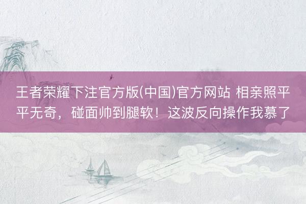 王者荣耀下注官方版(中国)官方网站 相亲照平平无奇，碰面帅到腿软！这波反向操作我慕了