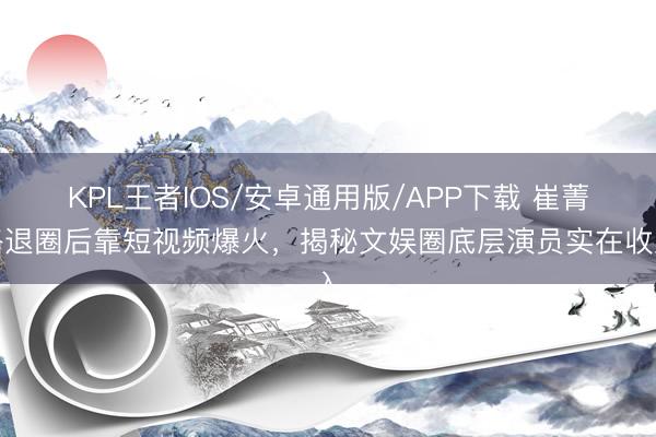 KPL王者IOS/安卓通用版/APP下载 崔菁格退圈后靠短视频爆火，揭秘文娱圈底层演员实在收入