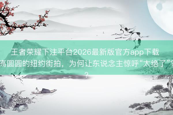 王者荣耀下注平台2026最新版官方app下载 高圆圆的纽约街拍，为何让东说念主惊呼“太绝了”？