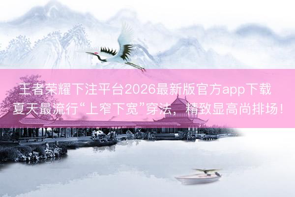 王者荣耀下注平台2026最新版官方app下载 夏天最流行“上窄下宽”穿法，精致显高尚排场！