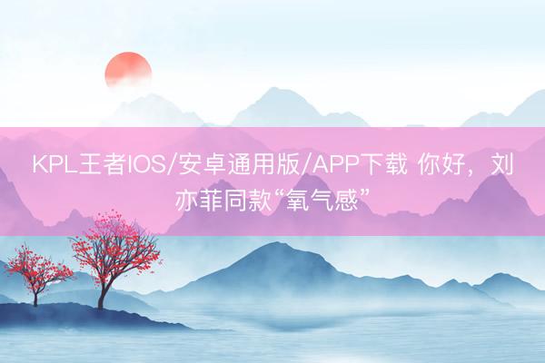 KPL王者IOS/安卓通用版/APP下载 你好，刘亦菲同款“氧气感”