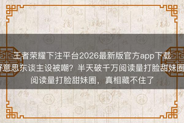 王者荣耀下注平台2026最新版官方app下载 卢昱晓消除甜好意思东谈主设被嘲？半天破千万阅读量打脸甜妹圈，真相藏不住了