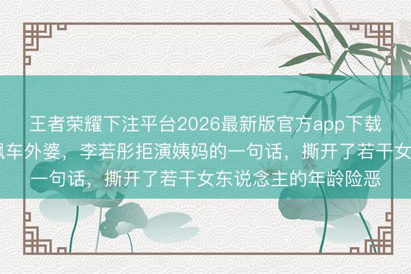 王者荣耀下注平台2026最新版官方app下载 从伟人姐姐到酷飒飙车外婆，李若彤拒演姨妈的一句话，撕开了若干女东说念主的年龄险恶
