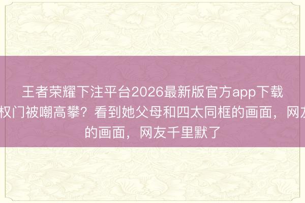 王者荣耀下注平台2026最新版官方app下载 奚梦瑶嫁权门被嘲高攀？看到她父母和四太同框的画面，网友千里默了