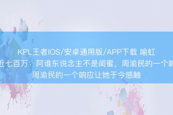 KPL王者IOS/安卓通用版/APP下载 喻虹渊亲口回报被骗近七百万:阿谁东说念主不是闺蜜,周渝民的一个响应让她于今感触