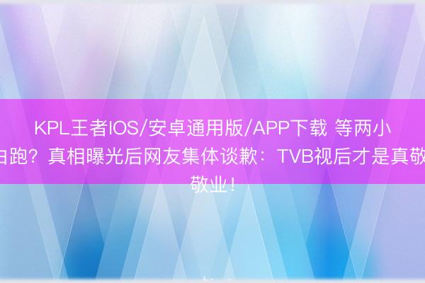 KPL王者IOS/安卓通用版/APP下载 等两小时白跑?真相曝光后网友集体谈歉:TVB视后才是真敬业!