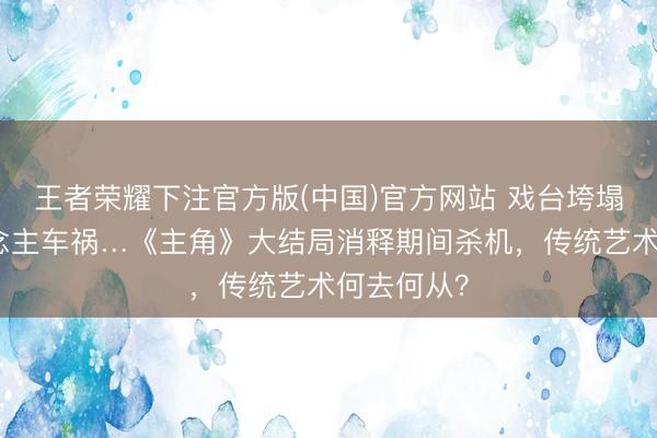 王者荣耀下注官方版(中国)官方网站 戏台垮塌、爱东说念主车祸…《主角》大结局消释期间杀机，传统艺术何去何从？