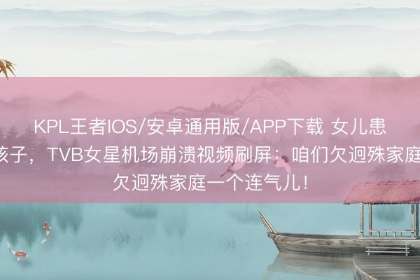 KPL王者IOS/安卓通用版/APP下载 女儿患罕病被骂熊孩子,TVB女星机场崩溃视频刷屏:咱们欠迥殊家庭一个连气儿!