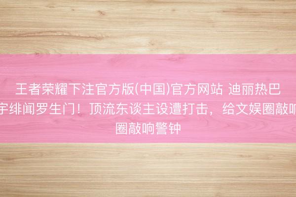 王者荣耀下注官方版(中国)官方网站 迪丽热巴陈飞宇绯闻罗生门！顶流东谈主设遭打击，给文娱圈敲响警钟